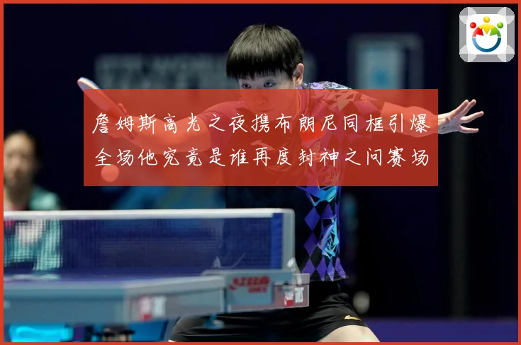 詹姆斯高光之夜携布朗尼同框引爆全场他究竟是谁再度封神之问赛场复盘-深度解析
