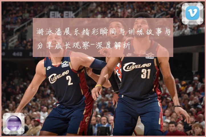 游泳潘展乐精彩瞬间与训练故事与分享成长观察-深度解析