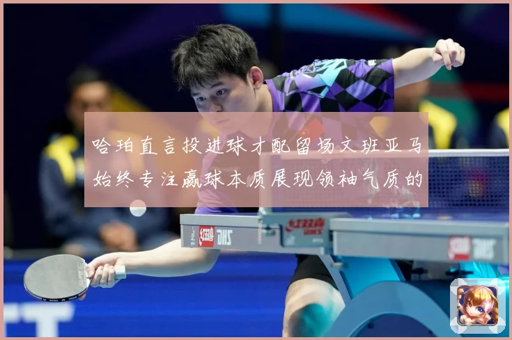 哈珀直言投进球才配留场文班亚马始终专注赢球本质展现领袖气质的赛场复盘-深度解析
